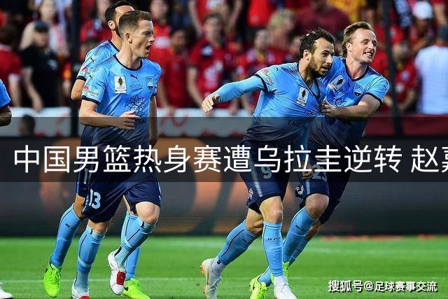 中国男篮热身赛遭乌拉圭逆转 赵嘉义三分神准难掩团队低迷