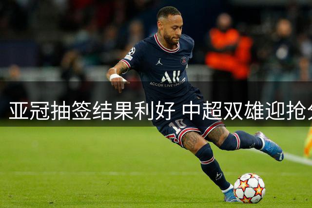 亚冠抽签结果利好 中超双雄迎抢分良机