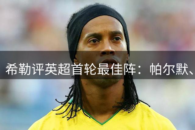 希勒评英超首轮最佳阵：帕尔默、佩德罗、厄德高、格瓦在列