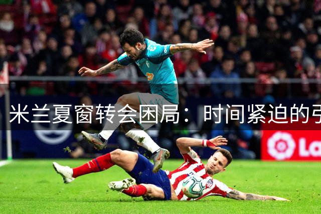 米兰夏窗转会困局：时间紧迫的引援与清洗难题
