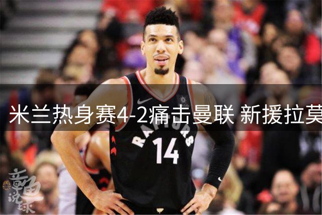 米兰热身赛4-2痛击曼联 新援拉莫斯独造三球闪耀全场