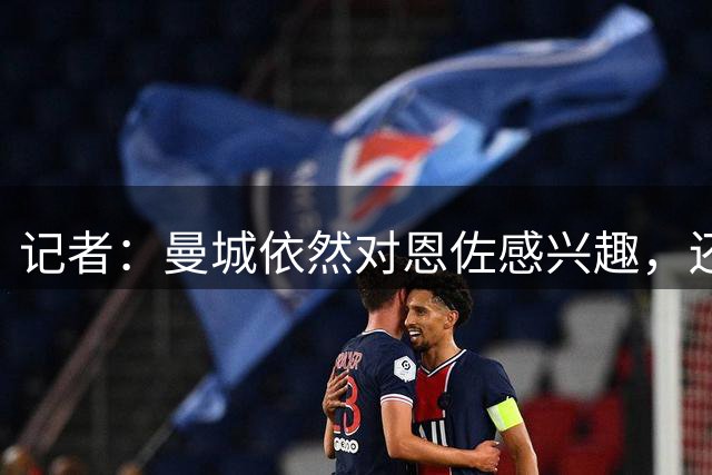 记者：曼城依然对恩佐感兴趣，还认为切尔西追恩佐也拖到很晚