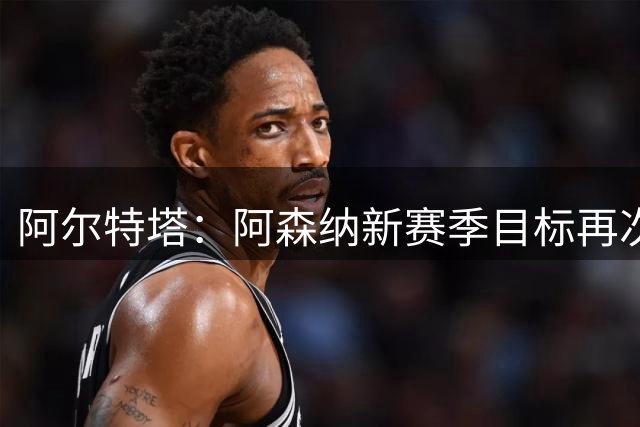 阿尔特塔：阿森纳新赛季目标再次冲击冠军，这是我们的雄心壮志